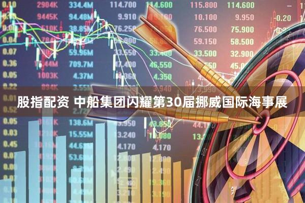 股指配资 中船集团闪耀第30届挪威国际海事展