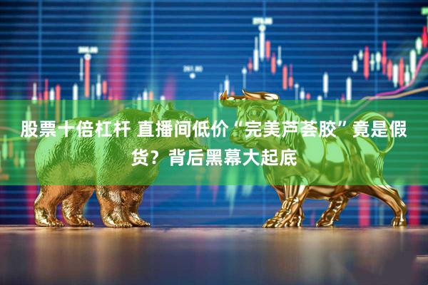 股票十倍杠杆 直播间低价“完美芦荟胶”竟是假货？背后黑幕大起底