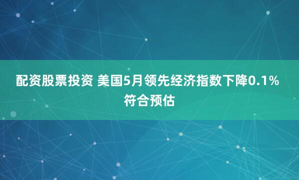配资股票投资 美国5月领先经济指数下降0.1% 符合预估
