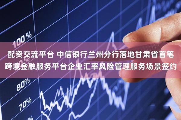 配资交流平台 中信银行兰州分行落地甘肃省首笔跨境金融服务平台企业汇率风险管理服务场景签约