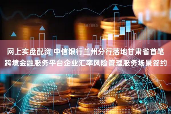 网上实盘配资 中信银行兰州分行落地甘肃省首笔跨境金融服务平台企业汇率风险管理服务场景签约