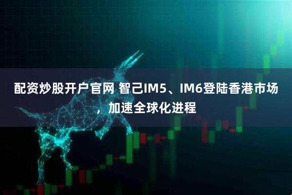 配资炒股开户官网 智己IM5、IM6登陆香港市场，加速全球化进程