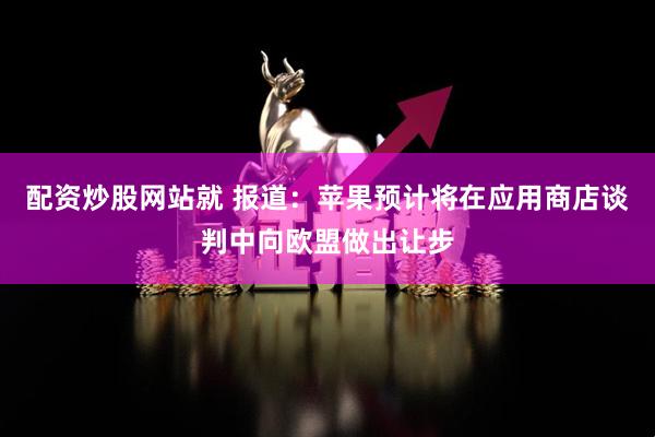 配资炒股网站就 报道：苹果预计将在应用商店谈判中向欧盟做出让步