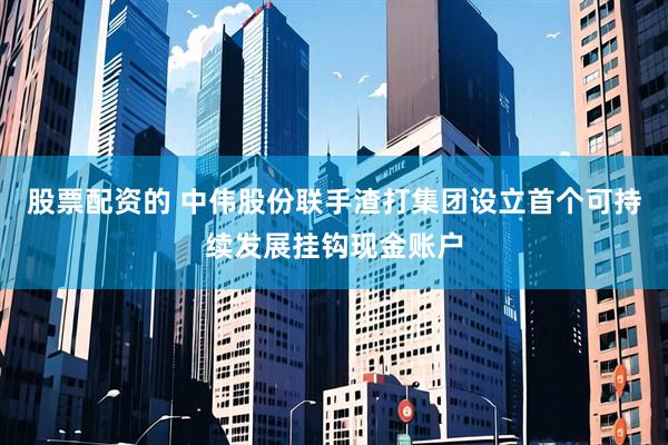 股票配资的 中伟股份联手渣打集团设立首个可持续发展挂钩现金账户