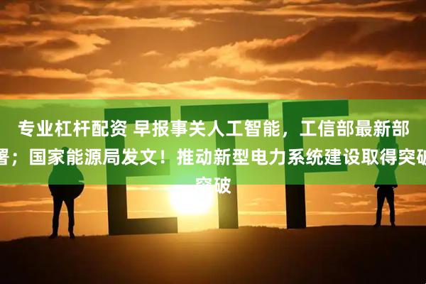 专业杠杆配资 早报事关人工智能，工信部最新部署；国家能源局发文！推动新型电力系统建设取得突破