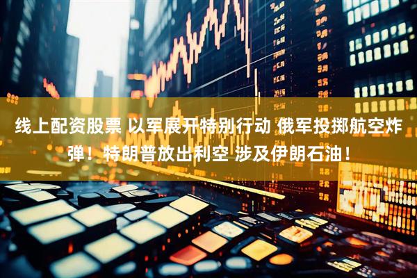 线上配资股票 以军展开特别行动 俄军投掷航空炸弹！特朗普放出利空 涉及伊朗石油！