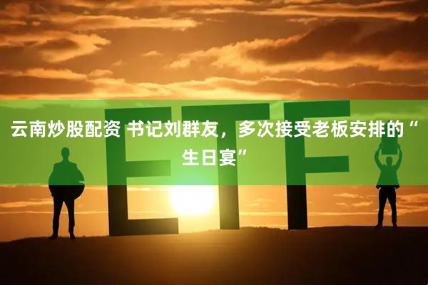 云南炒股配资 书记刘群友，多次接受老板安排的“生日宴”