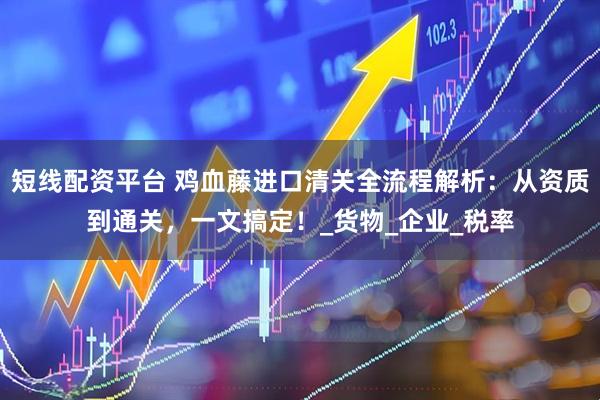 短线配资平台 鸡血藤进口清关全流程解析：从资质到通关，一文搞定！_货物_企业_税率