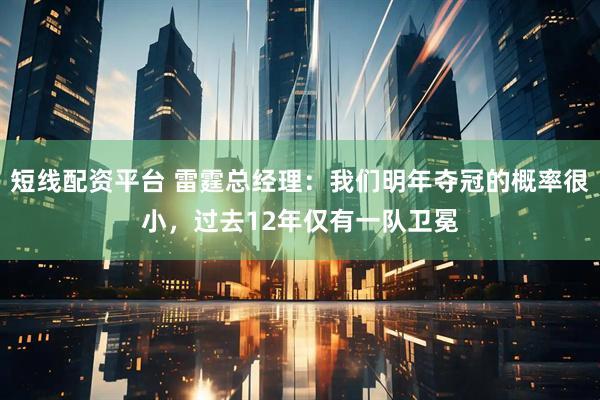 短线配资平台 雷霆总经理:我们明年夺冠的概率很小,过去12年仅有一队卫冕