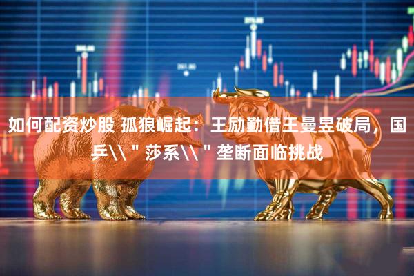 如何配资炒股 孤狼崛起：王励勤借王曼昱破局，国乒\＂莎系\＂垄断面临挑战