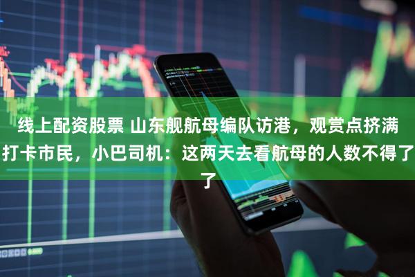 线上配资股票 山东舰航母编队访港，观赏点挤满打卡市民，小巴司机：这两天去看航母的人数不得了