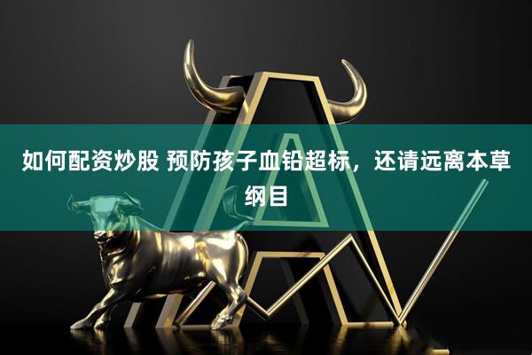 如何配资炒股 预防孩子血铅超标，还请远离本草纲目