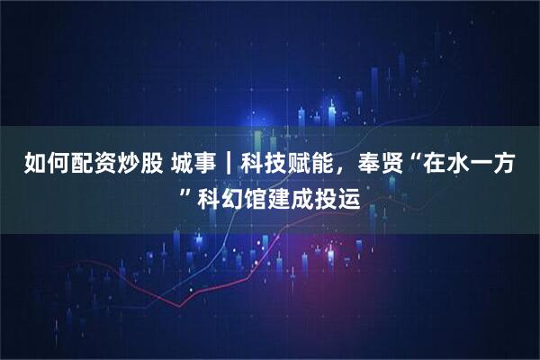 如何配资炒股 城事｜科技赋能，奉贤“在水一方”科幻馆建成投运