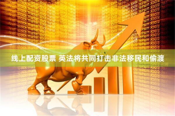 线上配资股票 英法将共同打击非法移民和偷渡
