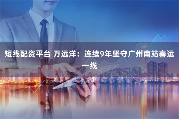 短线配资平台 万远洋：连续9年坚守广州南站春运一线