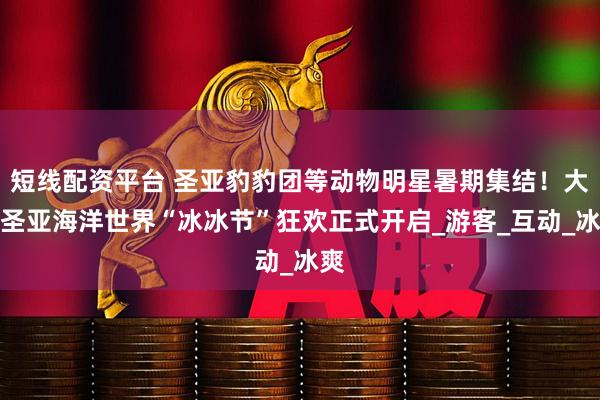 短线配资平台 圣亚豹豹团等动物明星暑期集结！大连圣亚海洋世界“冰冰节”狂欢正式开启_游客_互动_冰爽