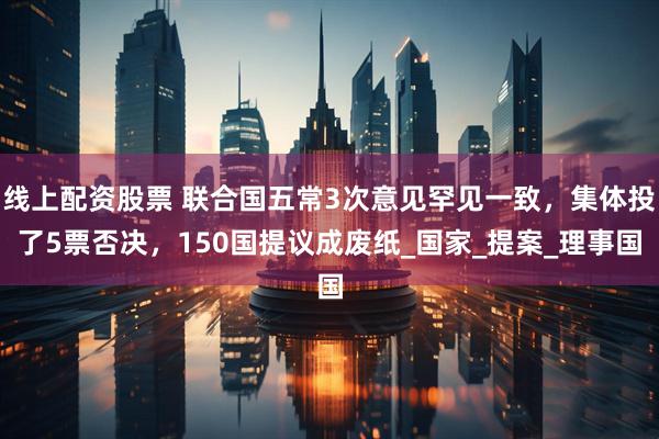 线上配资股票 联合国五常3次意见罕见一致，集体投了5票否决，150国提议成废纸_国家_提案_理事国