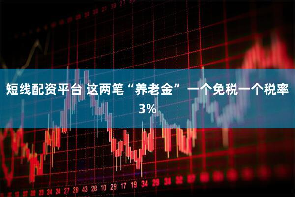 短线配资平台 这两笔“养老金” 一个免税一个税率3%