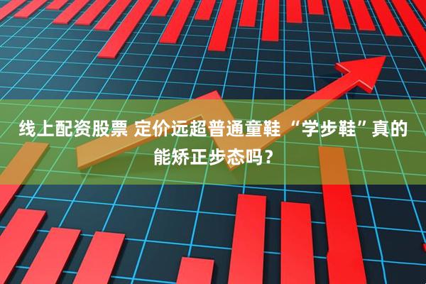 线上配资股票 定价远超普通童鞋 “学步鞋”真的能矫正步态吗？