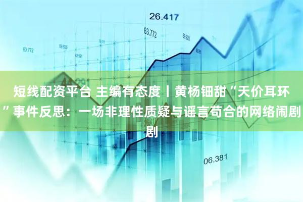 短线配资平台 主编有态度丨黄杨钿甜“天价耳环”事件反思：一场非理性质疑与谣言苟合的网络闹剧