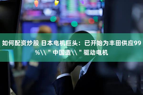 如何配资炒股 日本电机巨头：已开始为丰田供应99%\＂中国造\＂驱动电机