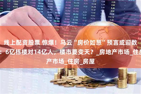 线上配资股票 惊爆！马云“房价如葱”预言或迎数据力证：6亿栋楼对14亿人，楼市要变天？_房地产市场_住房_房屋