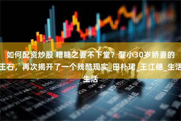 如何配资炒股 糟糠之妻不下堂？娶小30岁娇妻的王石，再次揭开了一个残酷现实_田朴珺_王江穗_生活
