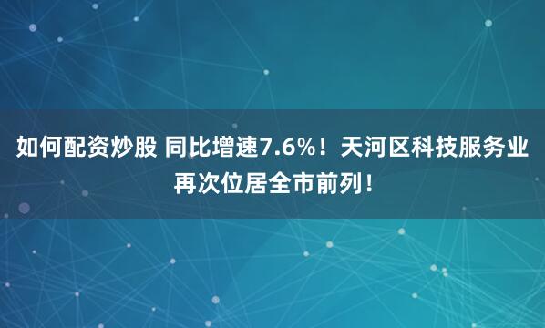 如何配资炒股 同比增速7.6%!天河区科技服务业再次位居全市前列!