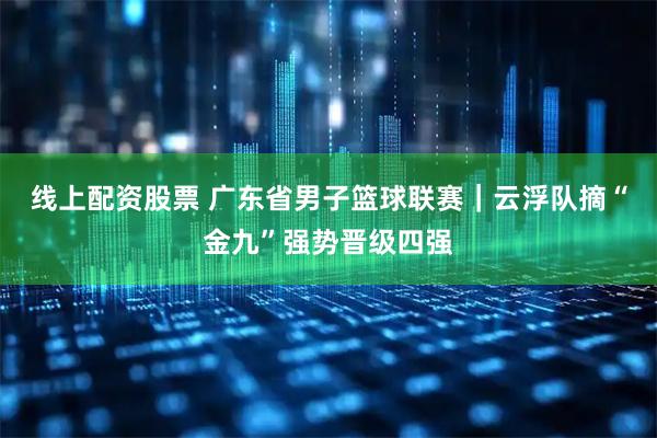 线上配资股票 广东省男子篮球联赛｜云浮队摘“金九”强势晋级四强