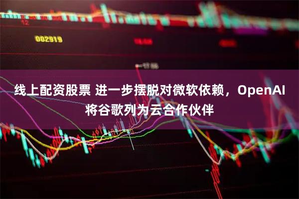 线上配资股票 进一步摆脱对微软依赖，OpenAI将谷歌列为云合作伙伴