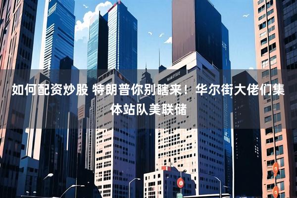 如何配资炒股 特朗普你别瞎来！华尔街大佬们集体站队美联储