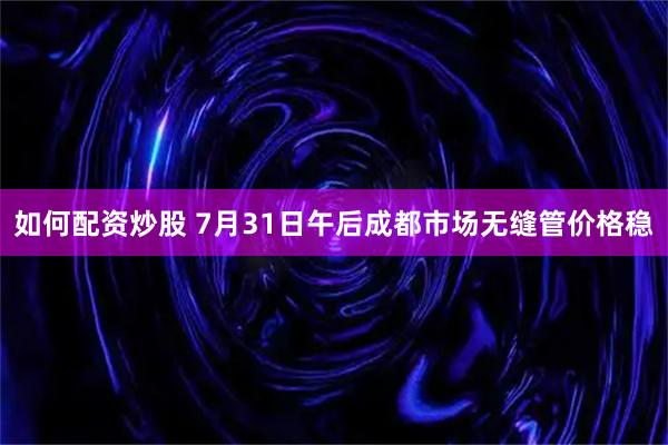 如何配资炒股 7月31日午后成都市场无缝管价格稳