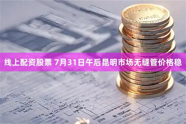 线上配资股票 7月31日午后昆明市场无缝管价格稳