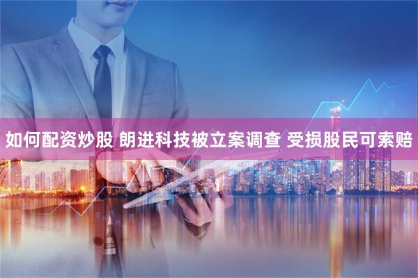 如何配资炒股 朗进科技被立案调查 受损股民可索赔