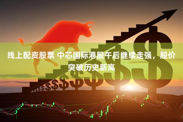 线上配资股票 中芯国际港股午后继续走强，股价突破历史新高