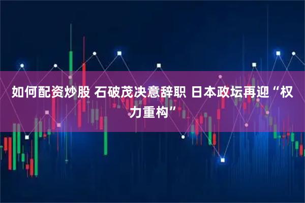 如何配资炒股 石破茂决意辞职 日本政坛再迎“权力重构”
