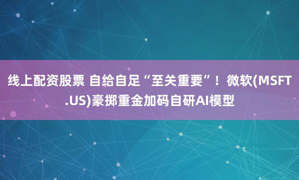 线上配资股票 自给自足“至关重要”！微软(MSFT.US)豪掷重金加码自研AI模型