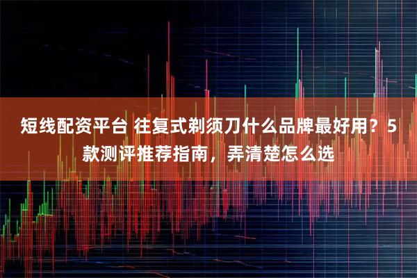 短线配资平台 往复式剃须刀什么品牌最好用？5款测评推荐指南，弄清楚怎么选