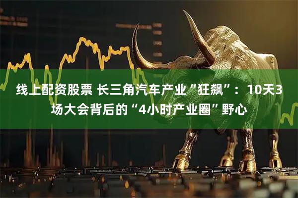 线上配资股票 长三角汽车产业“狂飙”：10天3场大会背后的“4小时产业圈”野心