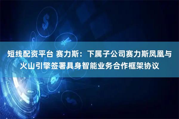 短线配资平台 赛力斯：下属子公司赛力斯凤凰与火山引擎签署具身智能业务合作框架协议