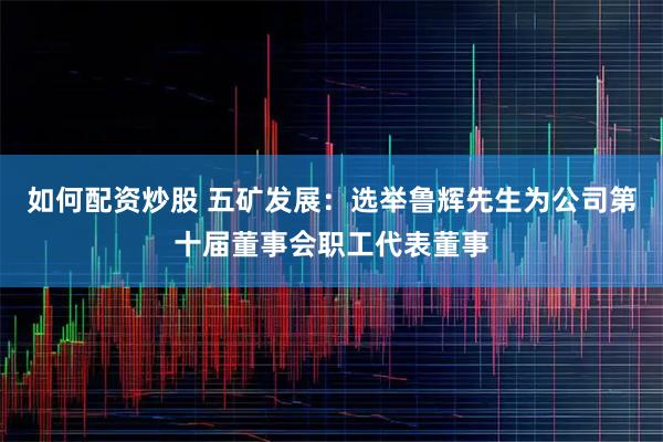 如何配资炒股 五矿发展：选举鲁辉先生为公司第十届董事会职工代表董事