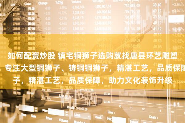 如何配资炒股 镇宅铜狮子选购就找唐县环艺雕塑工艺品销售有限公司，专注大型铜狮子、铸铜铜狮子，精湛工艺，品质保障，助力文化装饰升级