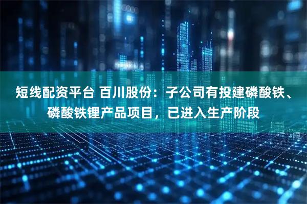 短线配资平台 百川股份：子公司有投建磷酸铁、磷酸铁锂产品项目，已进入生产阶段