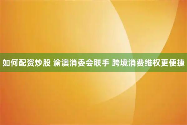 如何配资炒股 渝澳消委会联手 跨境消费维权更便捷