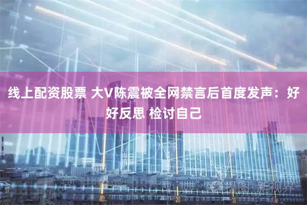 线上配资股票 大V陈震被全网禁言后首度发声：好好反思 检讨自己