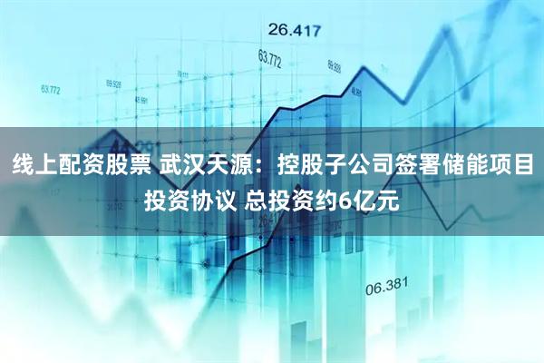 线上配资股票 武汉天源：控股子公司签署储能项目投资协议 总投资约6亿元