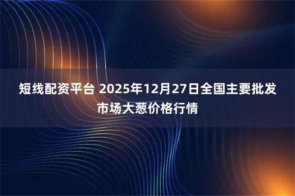 短线配资平台 2025年12月27日全国主要批发市场大葱价格行情