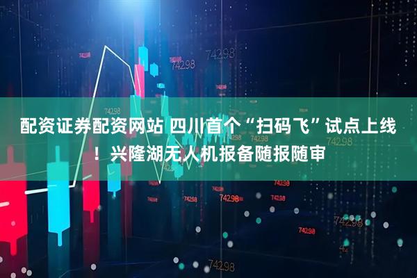 配资证券配资网站 四川首个“扫码飞”试点上线！兴隆湖无人机报备随报随审