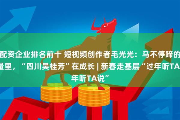 配资企业排名前十 短视频创作者毛光光：马不停蹄的流量里，“四川吴桂芳”在成长 | 新春走基层“过年听TA说”