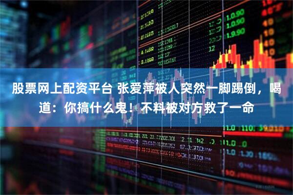 股票网上配资平台 张爱萍被人突然一脚踢倒，喝道：你搞什么鬼！不料被对方救了一命